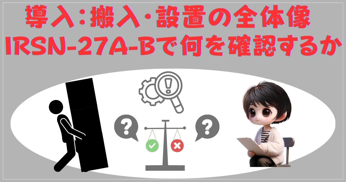 導入：搬入・設置の全体像 — IRSN-27A-Bで何を確認するか