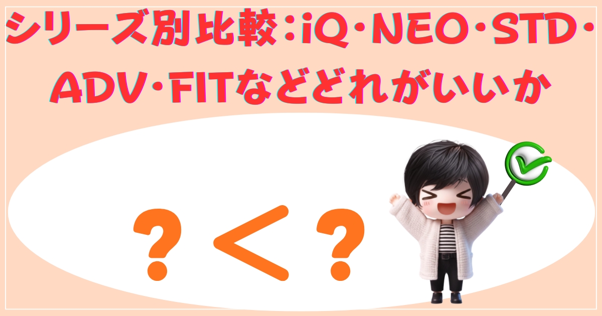 シリーズ別比較：iQ・NEO・STD・ADV・FITなどどれがいいか